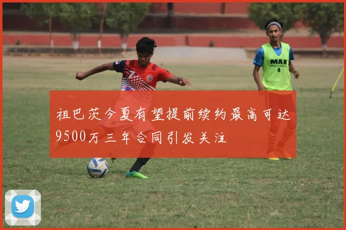 祖巴茨今夏有望提前续约最高可达9500万三年合同引发关注