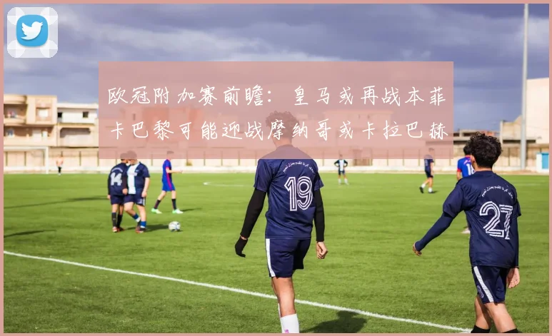 欧冠附加赛前瞻：皇马或再战本菲卡巴黎可能迎战摩纳哥或卡拉巴赫