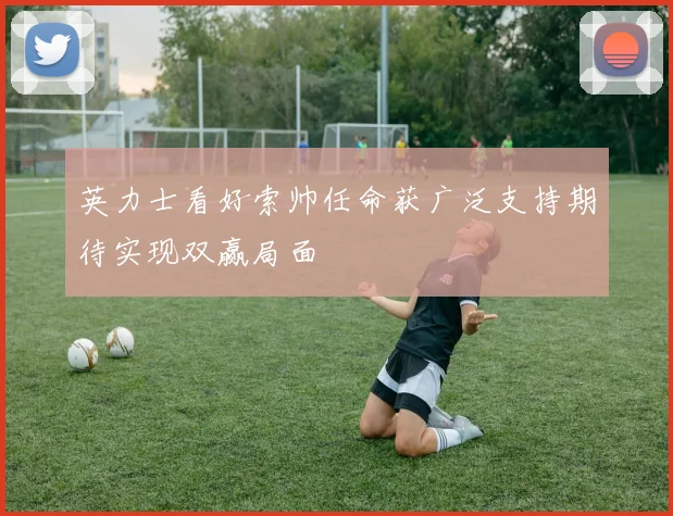 英力士看好索帅任命获广泛支持期待实现双赢局面