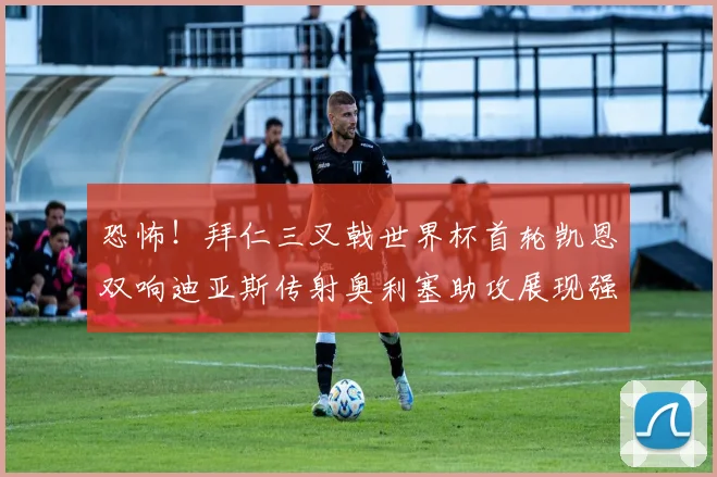 恐怖！拜仁三叉戟世界杯首轮凯恩双响迪亚斯传射奥利塞助攻展现强大实力