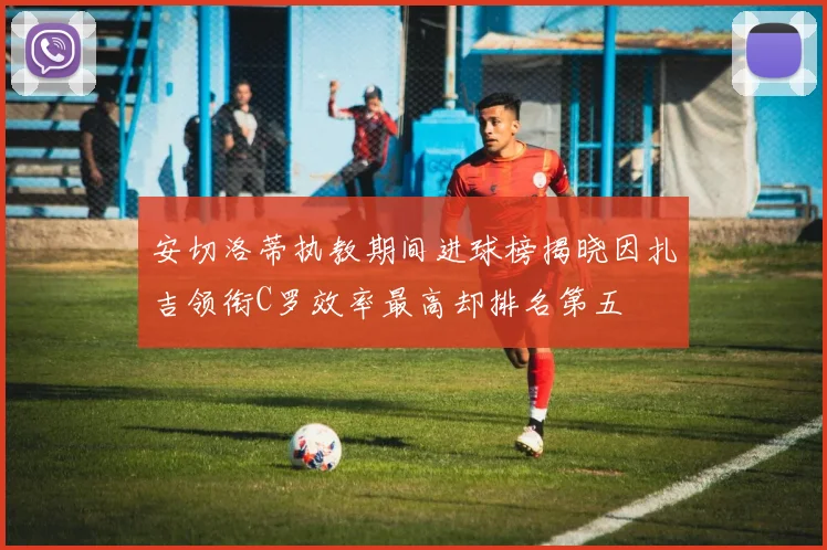 安切洛蒂执教期间进球榜揭晓因扎吉领衔C罗效率最高却排名第五
