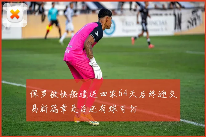 保罗被快船遣送回家64天后终迎交易新篇章是否还有球可打