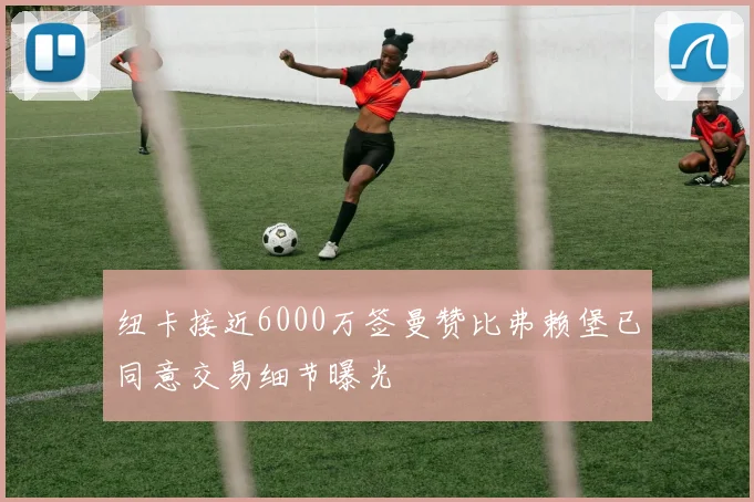 纽卡接近6000万签曼赞比弗赖堡已同意交易细节曝光