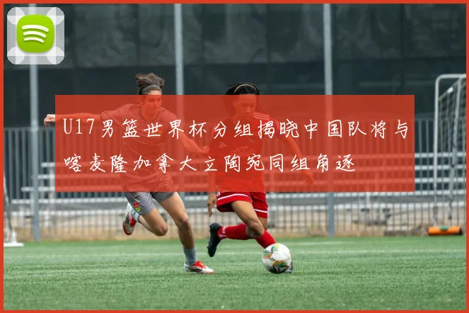 U17男篮世界杯分组揭晓中国队将与喀麦隆加拿大立陶宛同组角逐