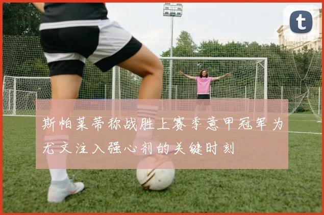 斯帕莱蒂称战胜上赛季意甲冠军为尤文注入强心剂的关键时刻