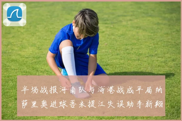 半场战报河南队与海港战成平局纳萨里奥进球吾米提江失误助李新翔扳平