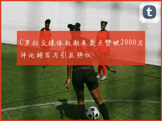 C罗社交媒体狂潮来袭点赞破2000万评论超百万引发热议