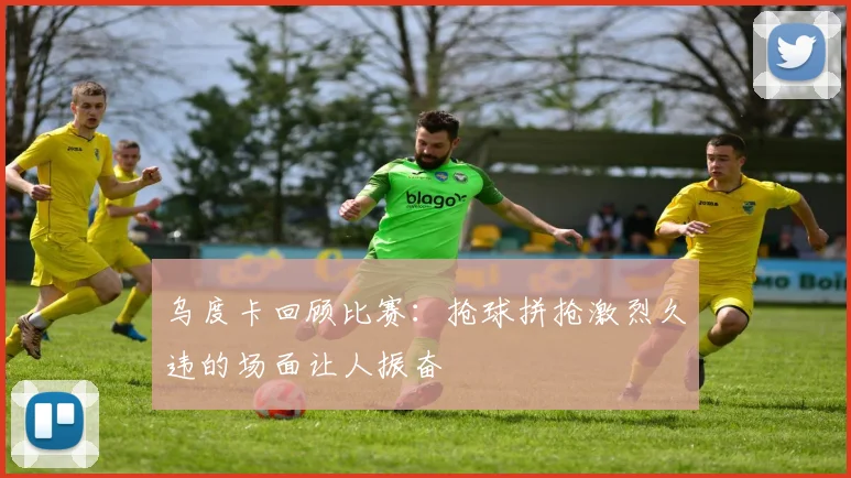乌度卡回顾比赛：抢球拼抢激烈久违的场面让人振奋