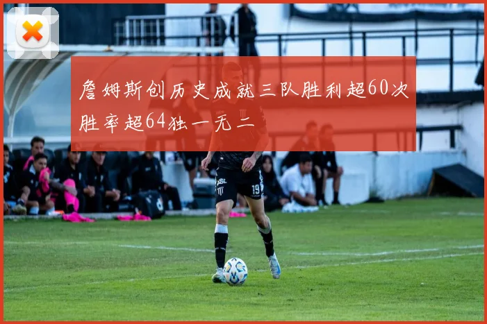 詹姆斯创历史成就三队胜利超60次胜率超64独一无二