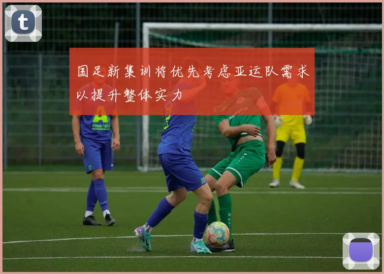 国足新集训将优先考虑亚运队需求以提升整体实力