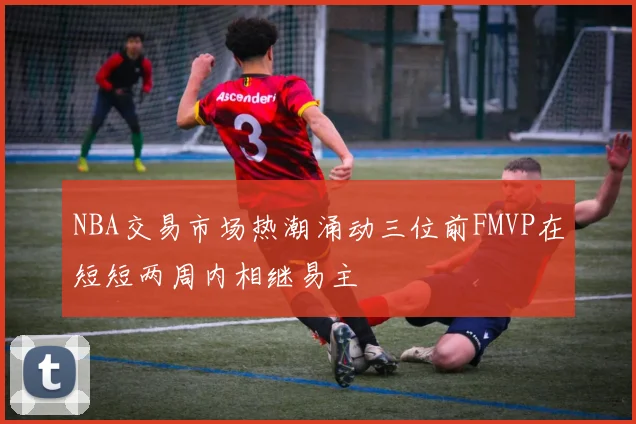 NBA交易市场热潮涌动三位前FMVP在短短两周内相继易主