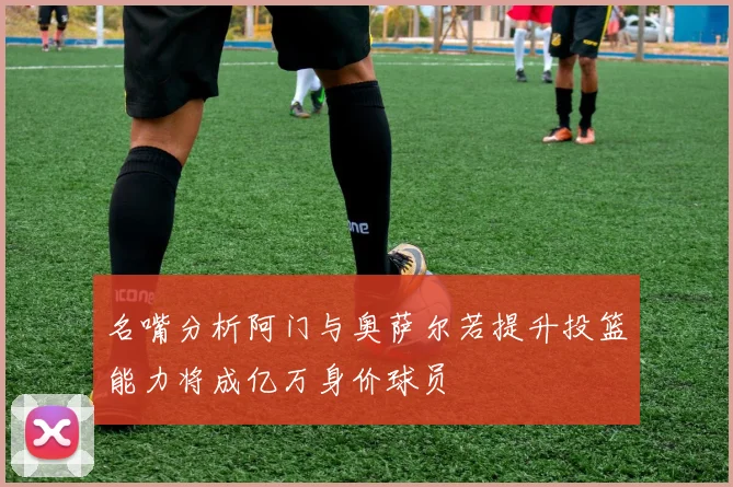 名嘴分析阿门与奥萨尔若提升投篮能力将成亿万身价球员
