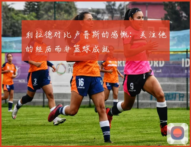 利拉德对比卢普斯的感慨：关注他的经历而非篮球成就