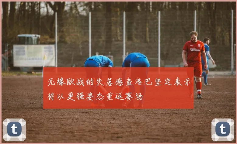 无缘欧战的失落感查洛巴坚定表示将以更强姿态重返赛场