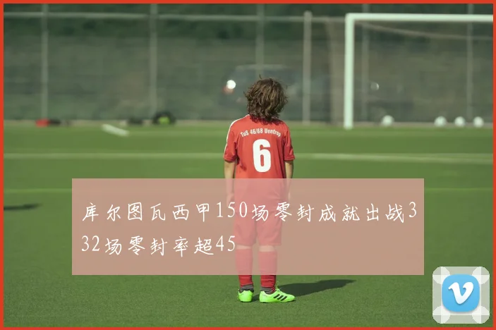 库尔图瓦西甲150场零封成就出战332场零封率超45