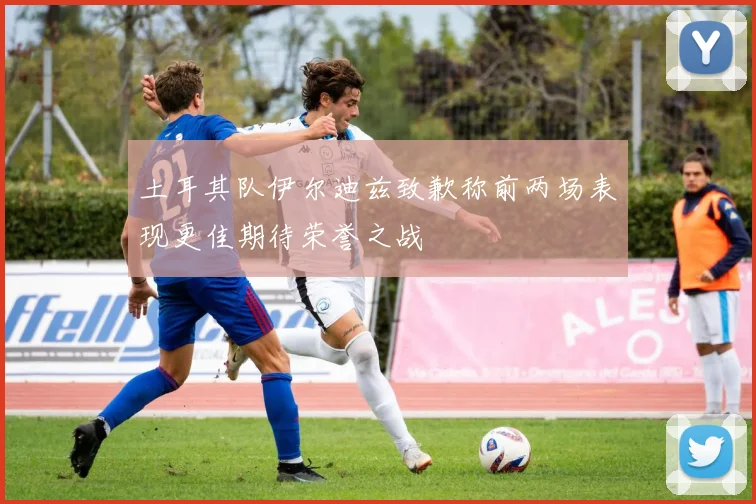 土耳其队伊尔迪兹致歉称前两场表现更佳期待荣誉之战