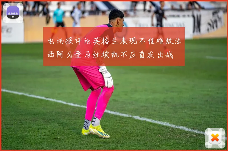 电讯报评论英格兰表现不佳难敌法西阿戈登马杜埃凯不应首发出战