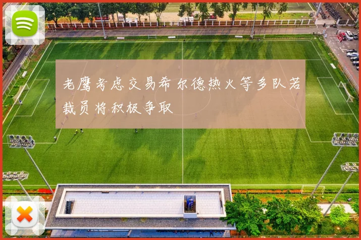 老鹰考虑交易希尔德热火等多队若裁员将积极争取