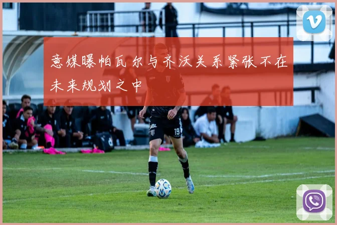 意媒曝帕瓦尔与齐沃关系紧张不在未来规划之中