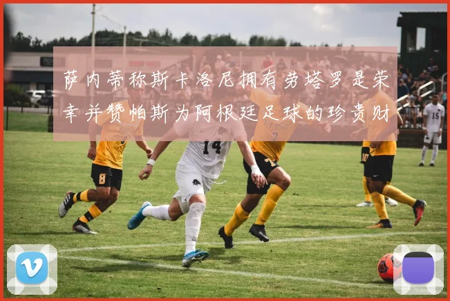 萨内蒂称斯卡洛尼拥有劳塔罗是荣幸并赞帕斯为阿根廷足球的珍贵财富